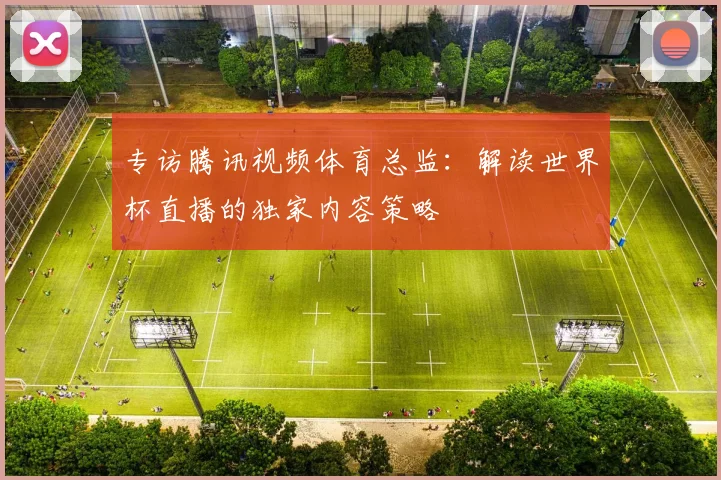 专访腾讯视频体育总监：解读世界杯直播的独家内容策略