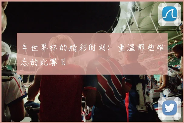 年世界杯的精彩时刻:重温那些难忘的比赛日