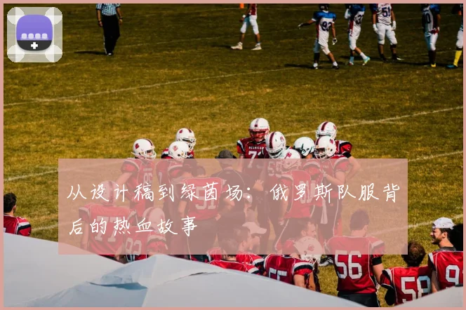 从设计稿到绿茵场:俄罗斯队服背后的热血故事