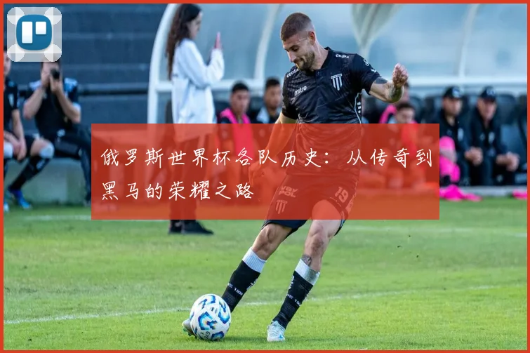 俄罗斯世界杯各队历史:从传奇到黑马的荣耀之路