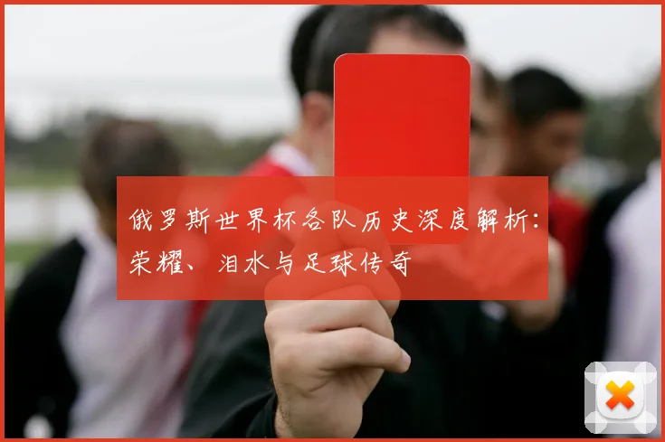 俄罗斯世界杯各队历史深度解析:荣耀、泪水与足球传奇