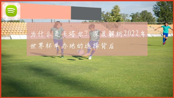 为什么是卡塔尔?深度解析2022年世界杯举办地的选择背后