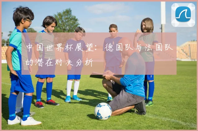中国世界杯展望：德国队与法国队的潜在对决分析