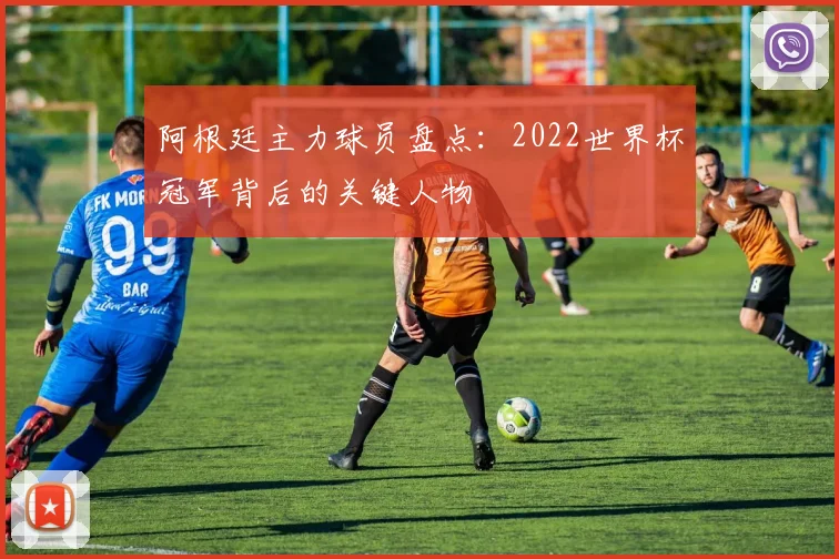 阿根廷主力球员盘点：2022世界杯冠军背后的关键人物