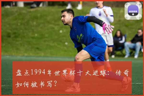 盘点1994年世界杯十大进球：传奇如何被书写？